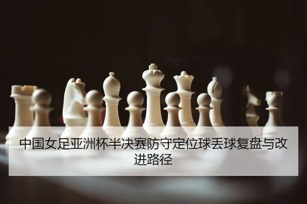 中国女足亚洲杯半决赛防守定位球丢球复盘与改进路径
